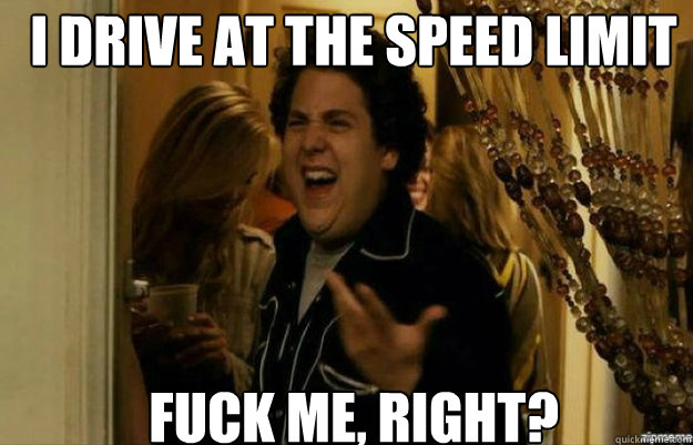 I drive at the speed limit FUCK ME, RIGHT?  fuck me right