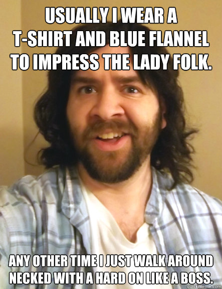 usually i wear a
t-shirt and blue flannel
to impress the lady folk. any other time i just walk around
necked with a hard on like a boss. - usually i wear a
t-shirt and blue flannel
to impress the lady folk. any other time i just walk around
necked with a hard on like a boss.  Redneck Randy