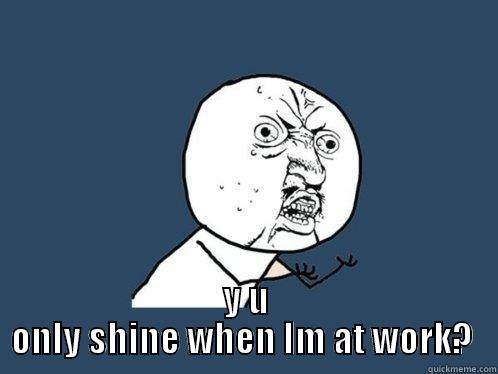  Y U ONLY SHINE WHEN IM AT WORK?  Y U No