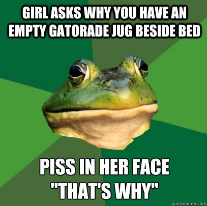girl asks why you have an empty gatorade jug beside bed piss in her face
