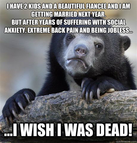 I HAVE 2 KIDS AND A BEAUTIFUL FIANCEE AND I AM GETTING MARRIED NEXT YEAR. 
BUT AFTER YEARS OF SUFFERING WITH SOCIAL ANXIETY, EXTREME BACK PAIN AND BEING JOBLESS... ...I WISH I WAS DEAD!  Confession Bear