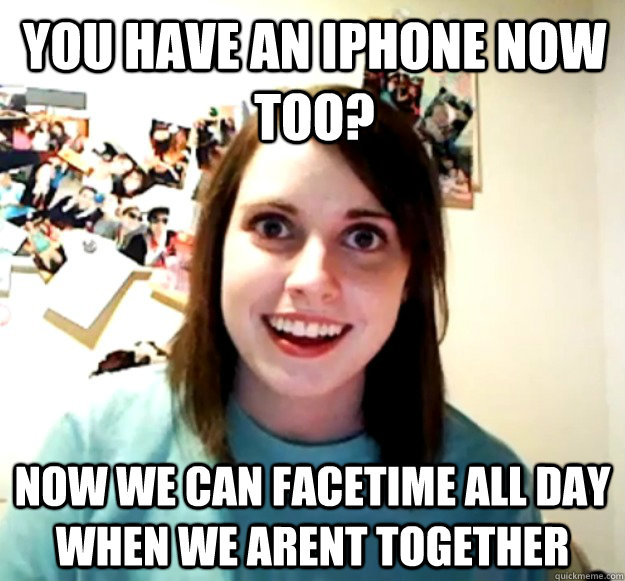 You have an iphone now too? Now we can facetime all day when we arent together - You have an iphone now too? Now we can facetime all day when we arent together  Overly Attached Girlfriend