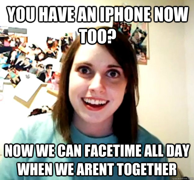 You have an iphone now too? Now we can facetime all day when we arent together  Overly Attached Girlfriend