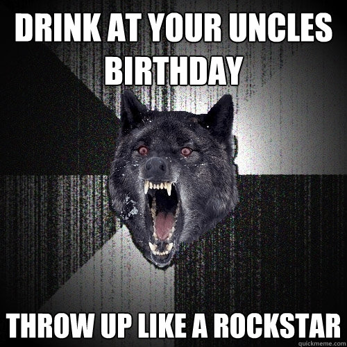 Drink at your uncles birthday throw up like a rockstar  Insanity Wolf