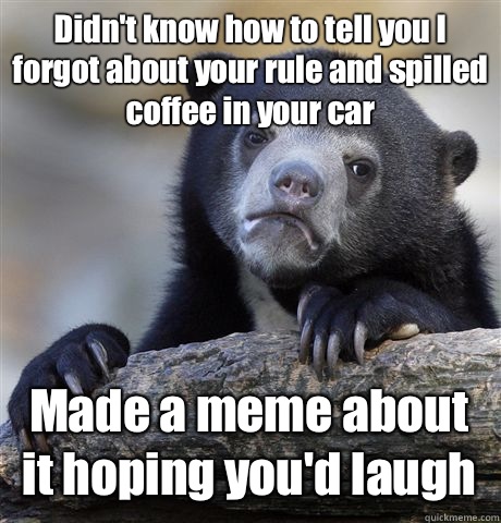 Didn't know how to tell you I forgot about your rule and spilled coffee in your car  Made a meme about it hoping you'd laugh  Confession Bear