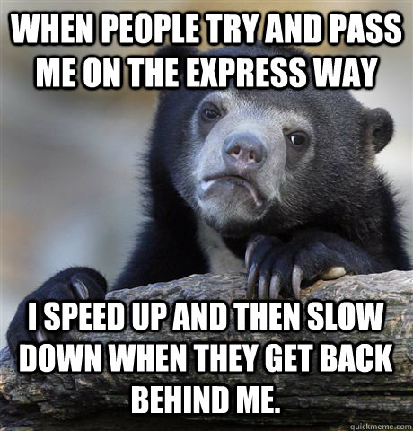 When people try and pass me on the express way  I speed up and then slow down when they get back behind me.  Confession Bear