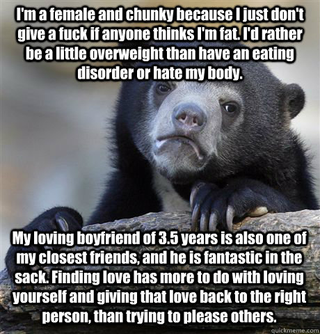 I'm a female and chunky because I just don't give a fuck if anyone thinks I'm fat. I'd rather be a little overweight than have an eating disorder or hate my body. My loving boyfriend of 3.5 years is also one of my closest friends, and he is fantastic in t  Confession Bear
