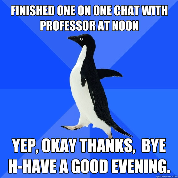 Finished one on one chat with professor at noon Yep, okay thanks,  bye h-have a good evening.  Socially Awkward Penguin