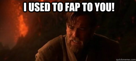 I used to fap to you!  