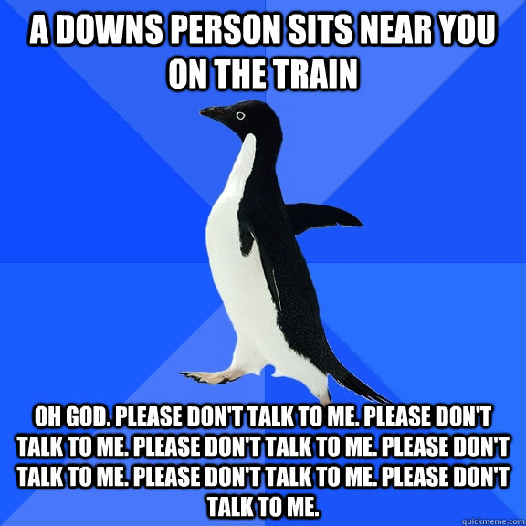 A Downs person sits near you on the train Oh God. Please don't talk to me. Please don't talk to me. Please don't talk to me. Please don't talk to me. Please don't talk to me. Please don't talk to me.  Socially Awkward Penguin