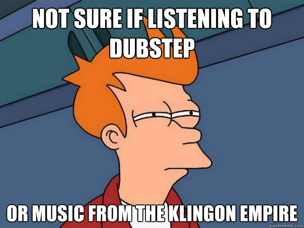 Not sure if listening to Dubstep Or music from the klingon empire  Futurama Fry