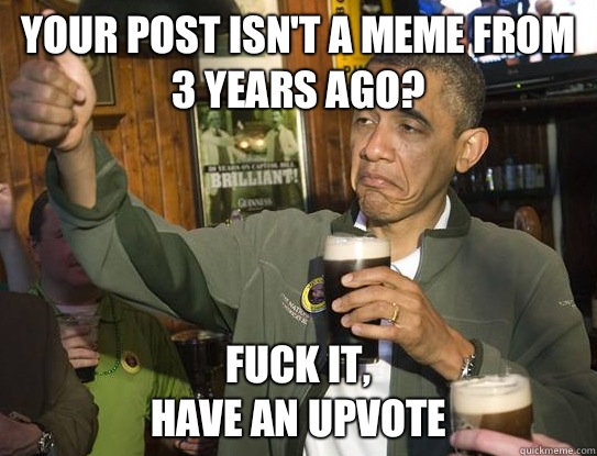 Your post isn't a meme from 3 years ago? Fuck it,
have an upvote  Upvoting Obama