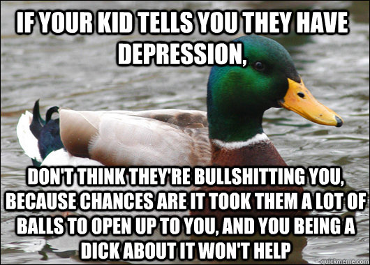 If your kid tells you they have depression, don't think they're bullshitting you, because chances are it took them a lot of balls to open up to you, and you being a dick about it won't help - If your kid tells you they have depression, don't think they're bullshitting you, because chances are it took them a lot of balls to open up to you, and you being a dick about it won't help  Actual Advice Mallard