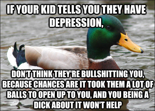 If your kid tells you they have depression, don't think they're bullshitting you, because chances are it took them a lot of balls to open up to you, and you being a dick about it won't help  Actual Advice Mallard