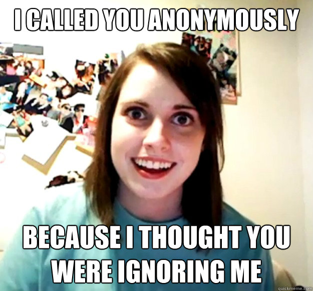 i called you anonymously because i thought you were ignoring me  Overly Attached Girlfriend