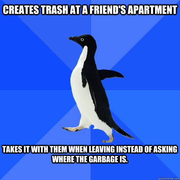 Creates Trash at a friend's apartment  Takes it with them when leaving instead of asking where the garbage is.   Socially Awkward Penguin