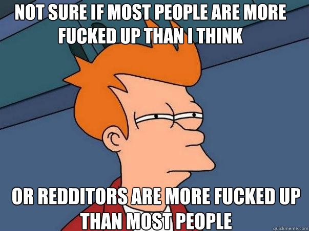 Not sure if most people are more fucked up than I think or Redditors are more fucked up than most people  Not sure Fry