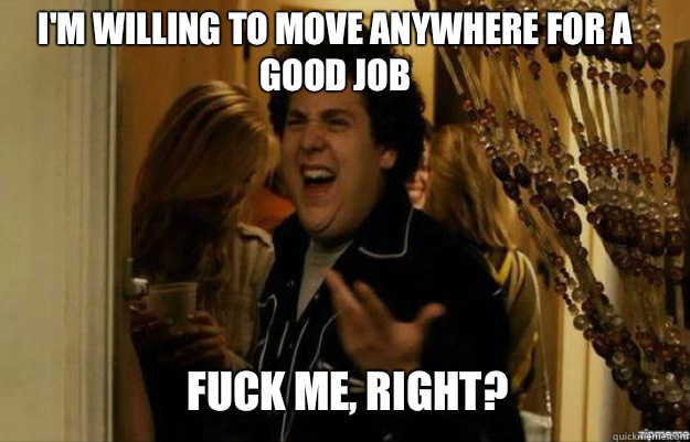 I'm willing to move anywhere for a good job FUCK ME, RIGHT?  fuck me right