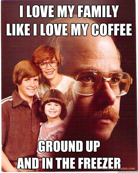 I love my family
like i love my coffee ground up 
and in the freezer  Vengeance Dad