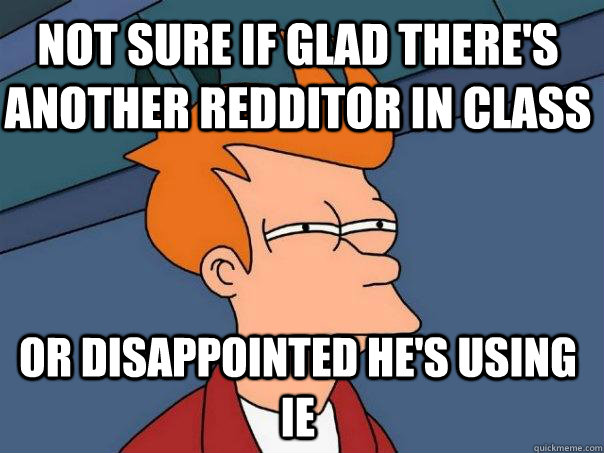 Not sure if Glad there's another redditor in class Or disappointed he's using IE  Futurama Fry