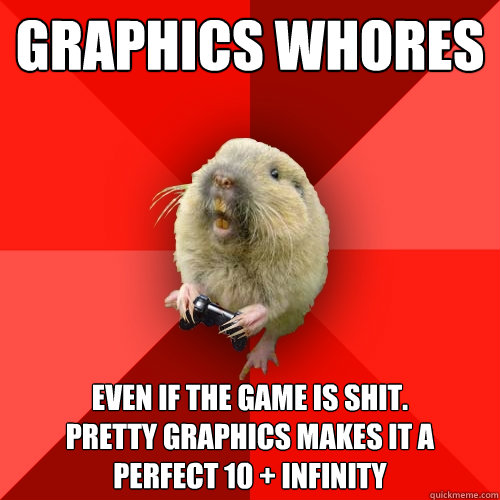 Graphics whores Even if the game is shit.
Pretty graphics makes it a perfect 10 + infinity - Graphics whores Even if the game is shit.
Pretty graphics makes it a perfect 10 + infinity  Gaming Gopher