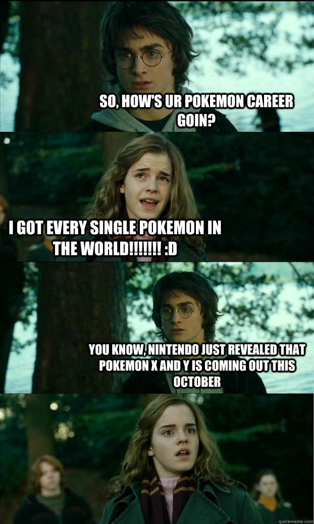 so, how's ur pokemon career goin? I got every single pokemon in the world!!!!!!! :D You know, Nintendo just revealed that pokemon X and Y is coming out this october  Horny Harry