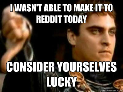 I wasn't able to make it to reddit today Consider yourselves
lucky   Downvoting Roman