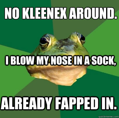 No kleenex around.
 I blow my nose in a sock, already fapped in.  Foul Bachelor Frog