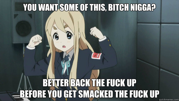You want some of this, bitch nigga? Better back the fuck up
before you get smacked the fuck up - You want some of this, bitch nigga? Better back the fuck up
before you get smacked the fuck up  Mugi Tough