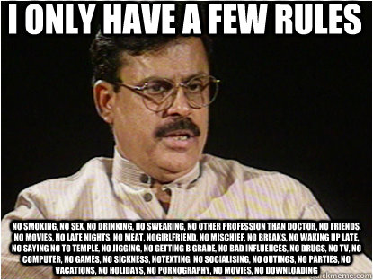 I ONLY HAVE A FEW RULES NO SMOKING, NO SEX, NO DRINKING, NO SWEARING, NO OTHER PROFESSION THAN DOCTOR, NO FRIENDS, NO MOVIES, NO LATE NIGHTS, NO MEAT, NOGIRLFRIEND, NO MISCHIEF, NO breaks, no waking up late, no saying no to temple, no jigging, no getting  - I ONLY HAVE A FEW RULES NO SMOKING, NO SEX, NO DRINKING, NO SWEARING, NO OTHER PROFESSION THAN DOCTOR, NO FRIENDS, NO MOVIES, NO LATE NIGHTS, NO MEAT, NOGIRLFRIEND, NO MISCHIEF, NO breaks, no waking up late, no saying no to temple, no jigging, no getting   Typical Indian Father