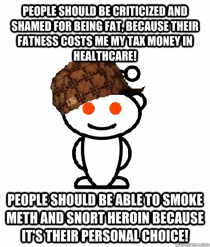 people should be criticized and shamed for being fat, because their fatness costs me my tax money in healthcare!  people should be able to smoke meth and snort heroin because it's their personal choice!  Scumbag Reddit