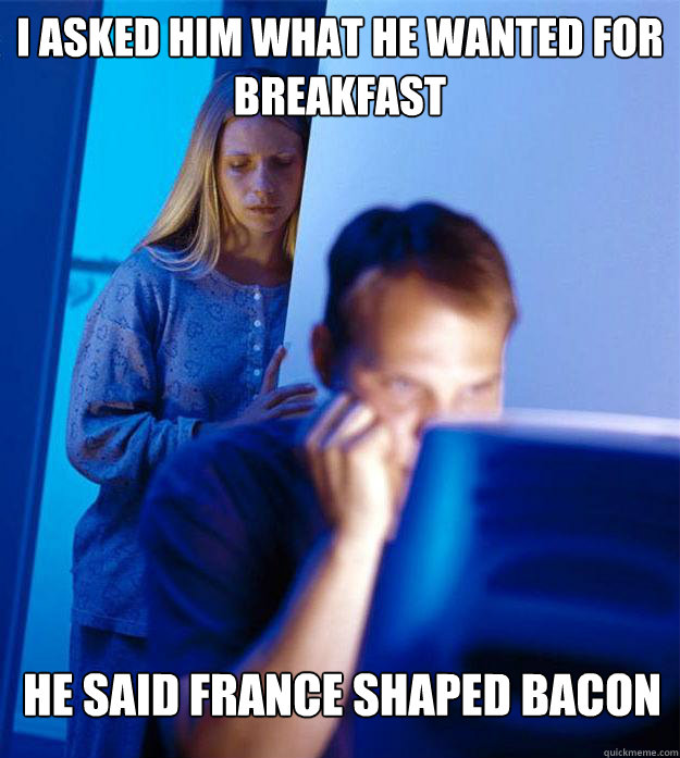 I asked him what he wanted for breakfast he said france shaped bacon  Redditors Wife