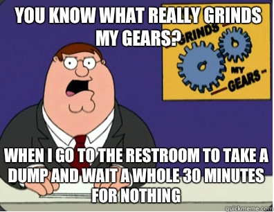 you know what really grinds my gears? When I go to the restroom to take a dump and wait a whole 30 minutes for nothing  Grinds my gears