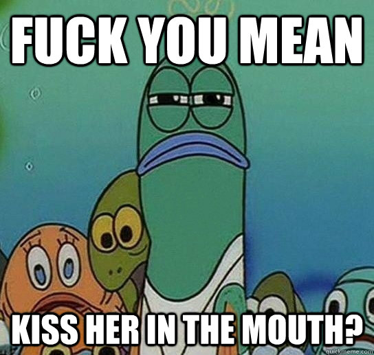 fuck you mean kiss her in the mouth?  Serious fish SpongeBob