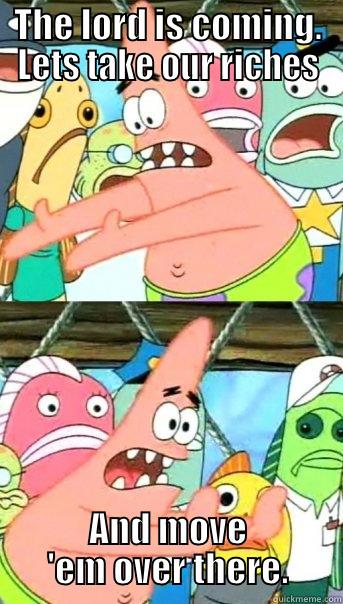 THE LORD IS COMING. LETS TAKE OUR RICHES AND MOVE 'EM OVER THERE. Push it somewhere else Patrick