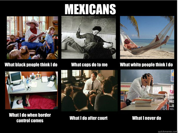 MEXICANS What black people think I do What cops do to me What white people think I do What I do when border control comes What I do after court What I never do  What People Think I Do