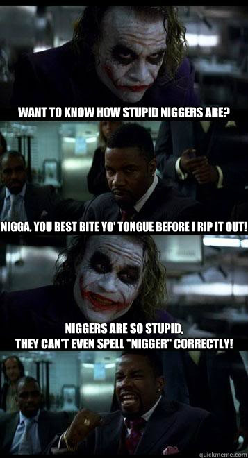 Want to know how stupid niggers are? Nigga, you best bite yo' tongue before I rip it out! Niggers are so stupid,
they can't even spell 