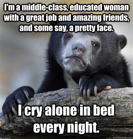 I'm a middle-class, educated woman with a great job and amazing friends, and some say, a pretty face. I cry alone in bed every night. - I'm a middle-class, educated woman with a great job and amazing friends, and some say, a pretty face. I cry alone in bed every night.  Confession Bear
