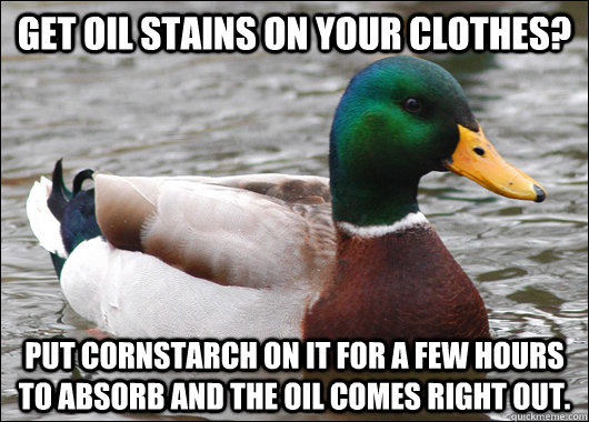 Get oil stains on your clothes? Put cornstarch on it for a few hours to absorb and the oil comes right out.  Actual Advice Mallard