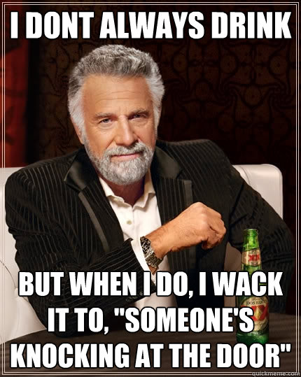 i dont always drink  But when I do, i wack it to, 
