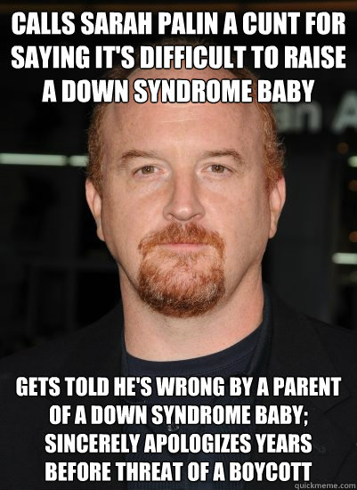 Calls Sarah Palin a cunt for saying it's difficult to raise a down syndrome baby Gets told he's wrong by a parent of a down syndrome baby; sincerely apologizes years before threat of a boycott - Calls Sarah Palin a cunt for saying it's difficult to raise a down syndrome baby Gets told he's wrong by a parent of a down syndrome baby; sincerely apologizes years before threat of a boycott  Good Guy Louis CK