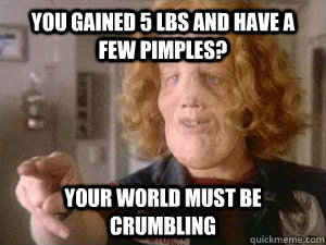 you gained 5 lbs and have a few pimples? your world must be crumbling  