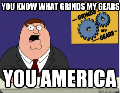You know what grinds my gears you america  Grinds my gears