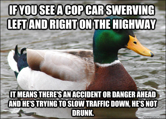 If you see a cop car swerving left and right on the highway It means there's an accident or danger ahead and he's trying to slow traffic down, HE'S NOT DRUNK. - If you see a cop car swerving left and right on the highway It means there's an accident or danger ahead and he's trying to slow traffic down, HE'S NOT DRUNK.  Actual Advice Mallard