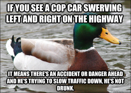 If you see a cop car swerving left and right on the highway It means there's an accident or danger ahead and he's trying to slow traffic down, HE'S NOT DRUNK.  Actual Advice Mallard