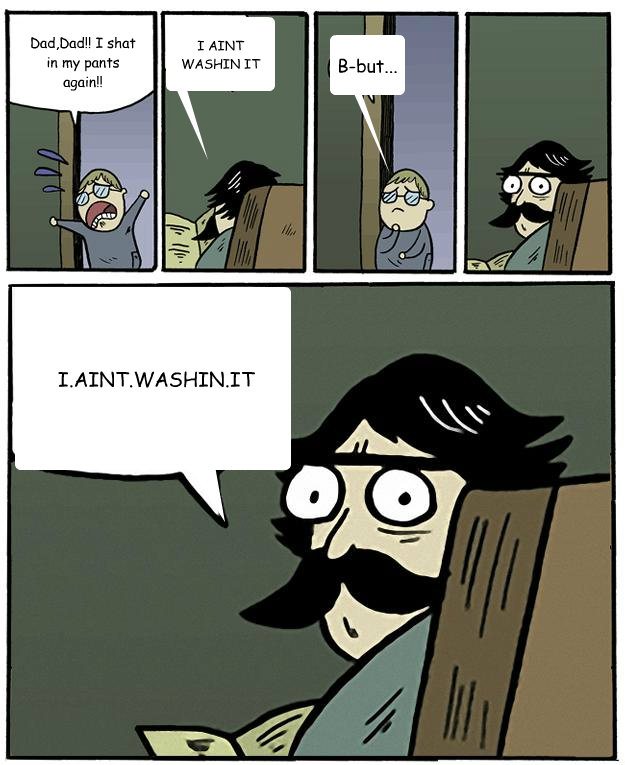 Dad,Dad!! I shat in my pants again!! I AINT WASHIN IT B-but...  I.AINT.WASHIN.IT  