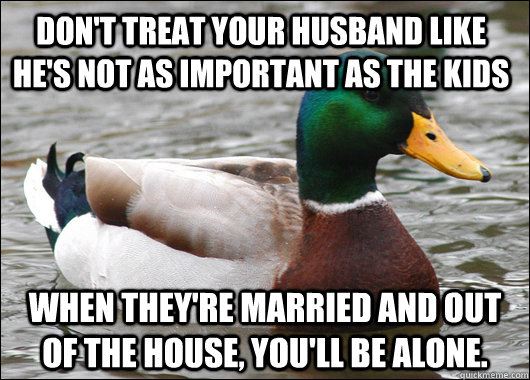 Don't treat your husband like he's not as important as the kids When they're married and out of the house, you'll be alone.  Actual Advice Mallard