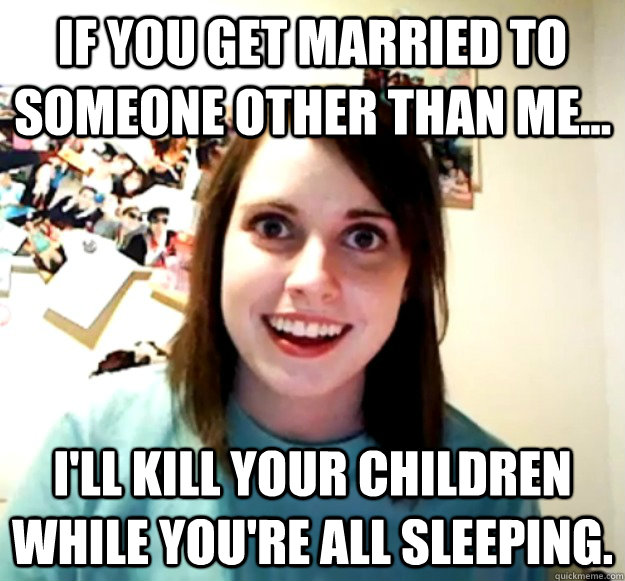 If you get married to someone other than me... I'll kill your children while you're all sleeping.  Overly Attached Girlfriend