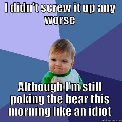 I DIDN'T SCREW IT UP ANY WORSE ALTHOUGH I'M STILL POKING THE BEAR THIS MORNING LIKE AN IDIOT Success Kid