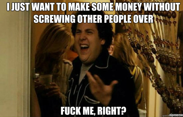 I just want to make some money without screwing other people over FUCK ME, RIGHT?  fuck me right